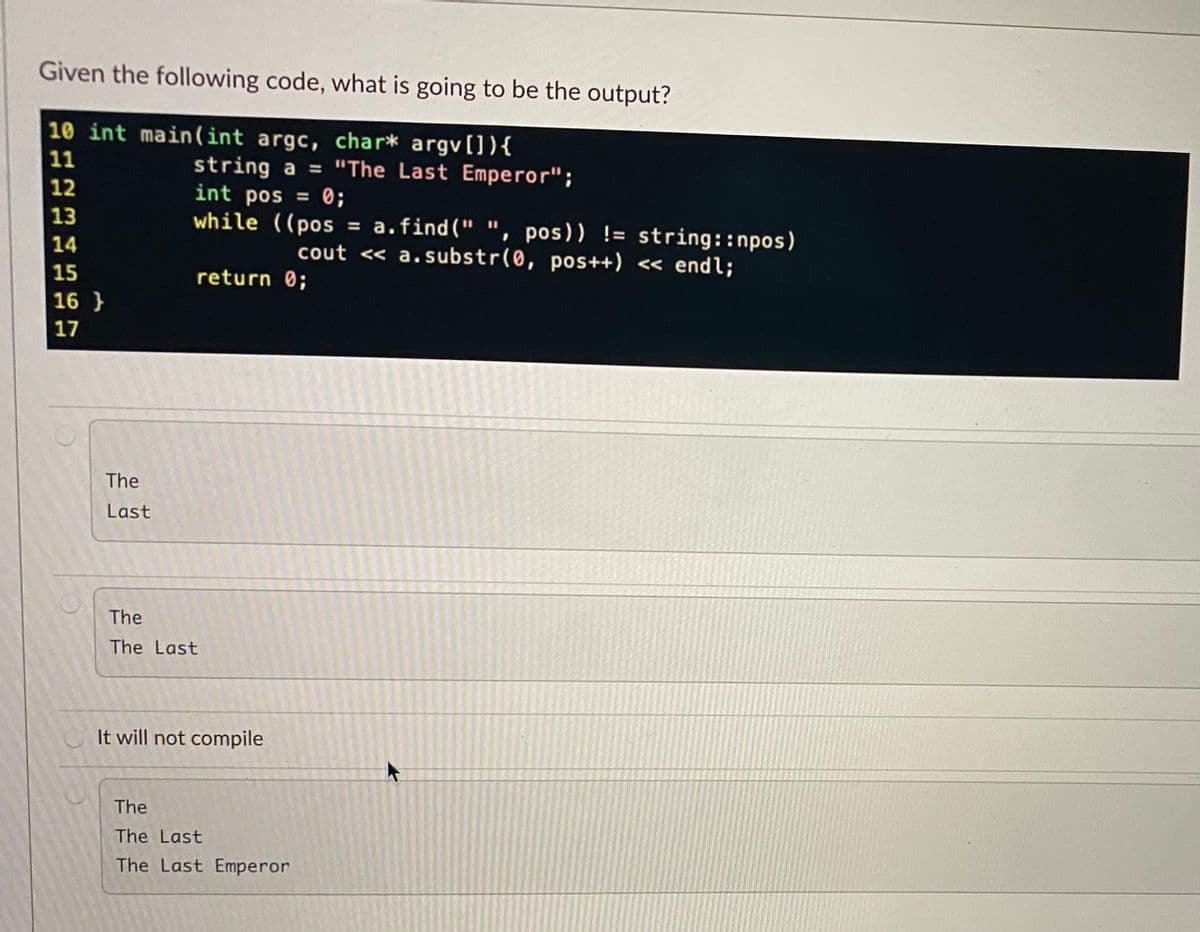 Given the following code, what is going to be the output?
10 int main(int argc, char* argv[]){
11
string a = "The Last Emperor";
int pos = 0;
while ((pos
12
%3D
13
= a.find(" ", pos)) != string::npos)
cout << a.substr(0, pos++) << endl;
14
15
return 0;
16 }
17
The
Last
The
The Last
It will not compile
The
The Last
The Last Emperor
