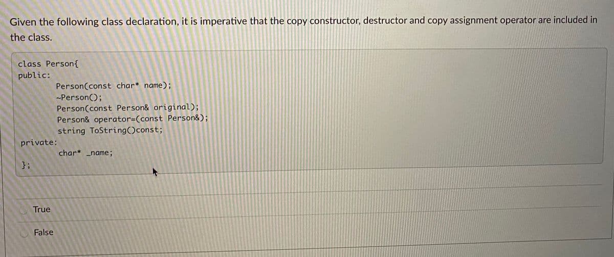 Given the following class declaration, it is imperative that the copy constructor, destructor and copy assignment operator are included in
the class.
class Person{
public:
Person(const char* name);
-Person();
Person(const Person& original);
Person& operator=(const Person&);
string ToString()const;
private:
char* _name;
}3;
True
False
