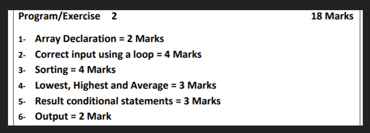 Program/Exercise 2
18 Marks
1- Array Declaration = 2 Marks
2- Correct input using a loop = 4 Marks
3- Sorting = 4 Marks
4- Lowest, Highest and Average = 3 Marks
5- Result conditional statements = 3 Marks
6- Output = 2 Mark
