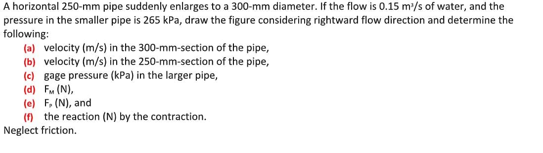 A horizontal 250-mm pipe suddenly enlarges to a 300-mm diameter. If the flow is 0.15 m³/s of water, and the
pressure in the smaller pipe is 265 kPa, draw the figure considering rightward flow direction and determine the
following:
(a) velocity (m/s) in the 300-mm-section of the pipe,
(b) velocity (m/s) in the 250-mm-section of the pipe,
(c) gage pressure (kPa) in the larger pipe,
(d) FM (N),
(e) F, (N), and
(f) the reaction (N) by the contraction.
Neglect friction.