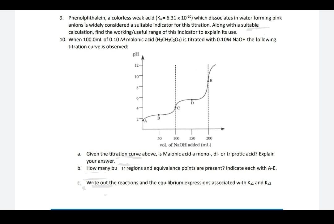 9. Phenolphthalein, a colorless weak acid (K, = 6.31 x 10 10) which dissociates in water forming pink
anions is widely considered a suitable indicator for this titration. Along with a suitable
calculation, find the working/useful range of this indicator to explain its use.
10. When 100.0mL of 0.10 M malonic acid (H2CH2C2O4) is titrated with 0.10M NAOH the following
titration curve is observed:
pH
12-
10
6-
D
4-
'C
B
2A
50
100
150
200
vol. of NaOH added (mL)
a. Given the titration curve above, is Malonic acid a mono-, di- or triprotic acid? Explain
your answer.
b. How many bu er regions and equivalence points are present? Indicate each with A-E.
c. Write out the reactions and the equilibrium expressions associated with Ka1 and Kaz.
