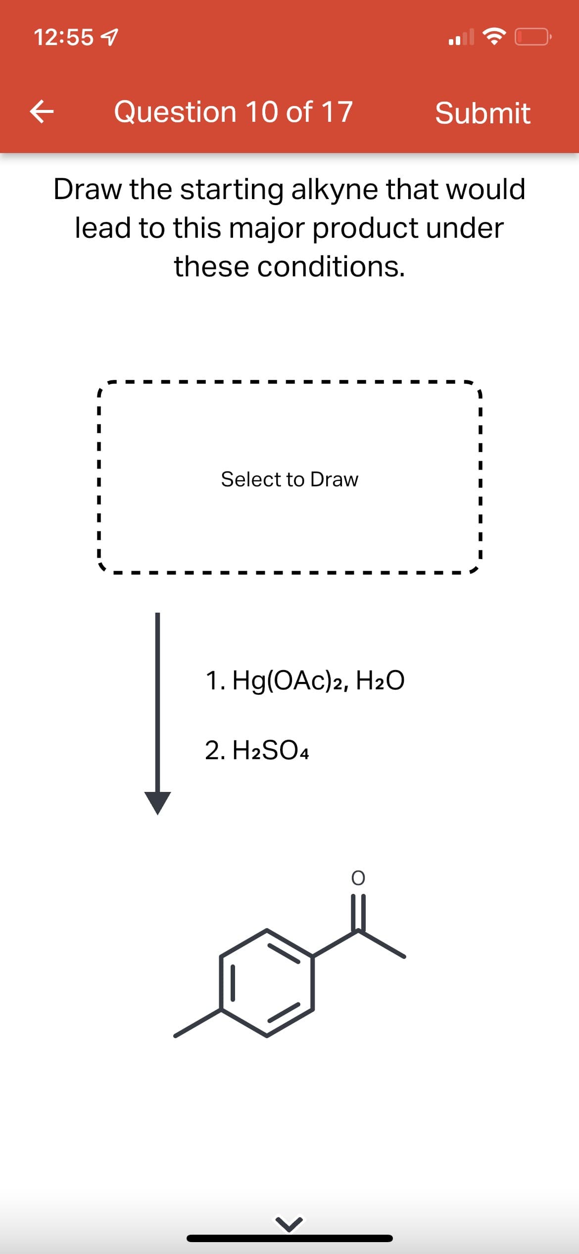 12:55 7
Question 10 of 17
Submit
Draw the starting alkyne that would
lead to this major product under
these conditions.
Select to Draw
1. Hg(OАc)2, На0
2. H2SO4
