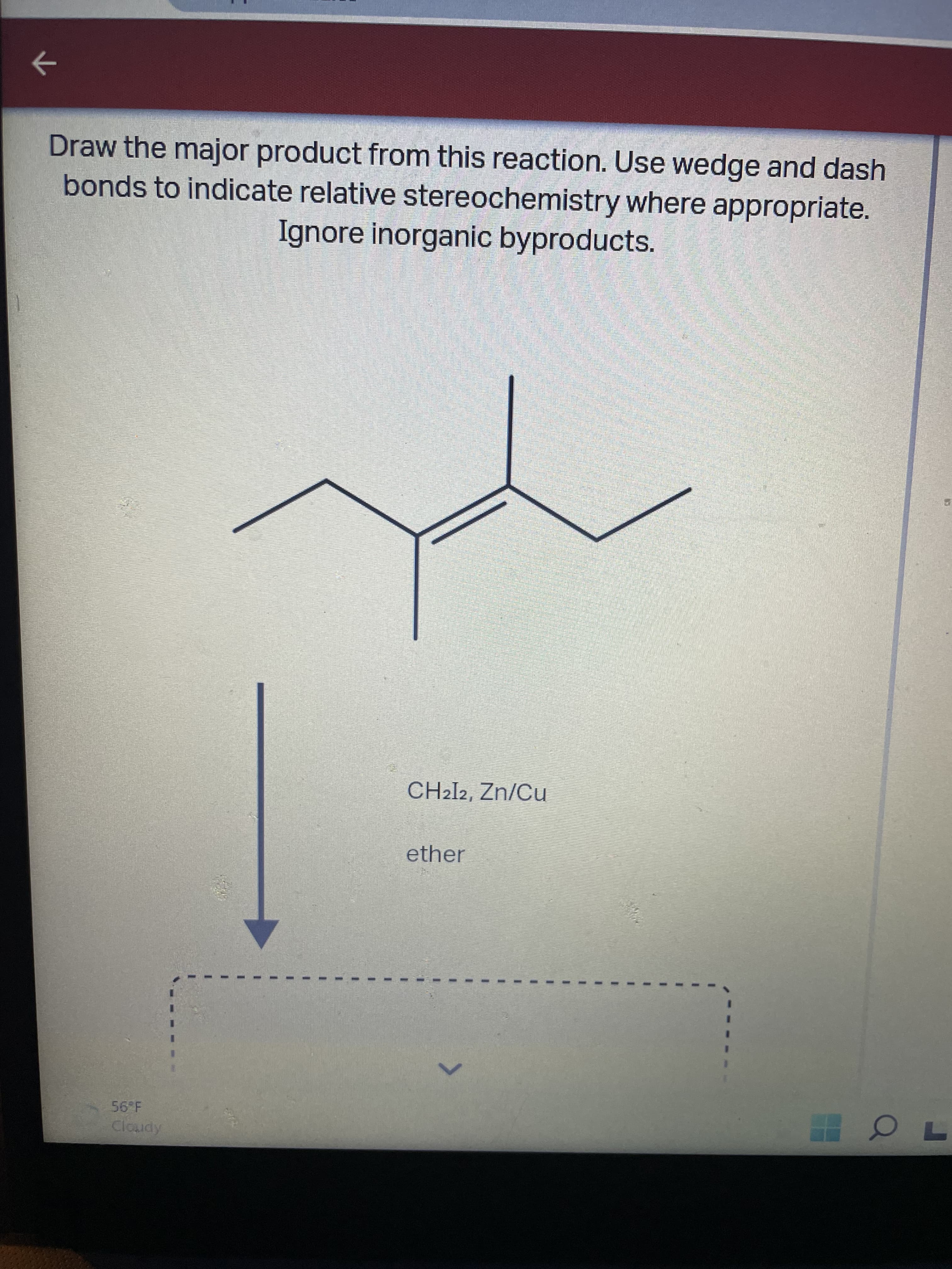 ->
Draw the major product from this reaction. Use wedge and dash
bonds to indicate relative stereochemistry where appropriate.
Ignore inorganic byproducts.
CH2I2, Zn/Cu
ether
Cloudy
