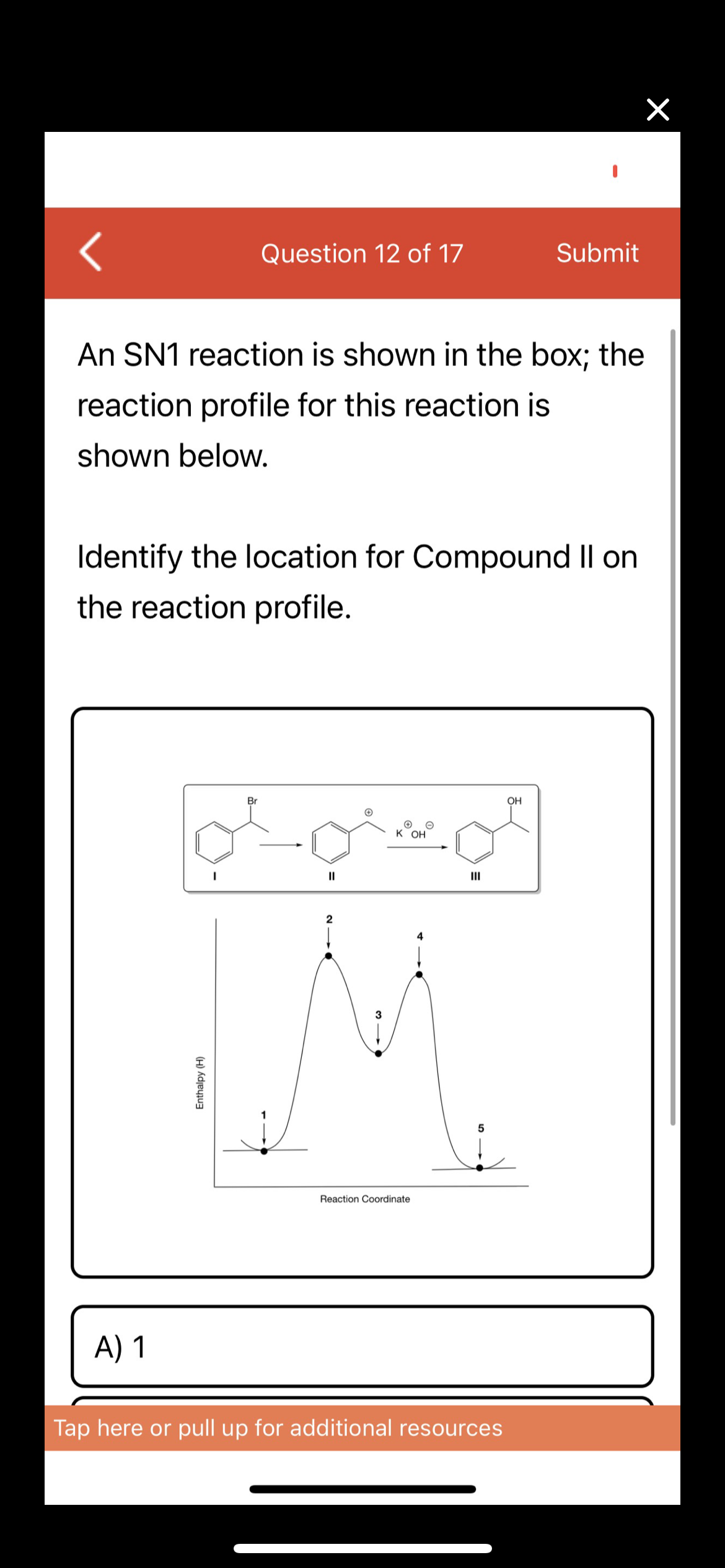 Question 12 of 17
Submit
An SN1 reaction is shown in the box; the
reaction profile for this reaction is
shown below.
Identify the location for Compound Il on
the reaction profile.
Br
OH
к он
II
II
2
4
3
Reaction Coordinate
A) 1
Tap here or pull up for additional resources
Enthalpy (H)
