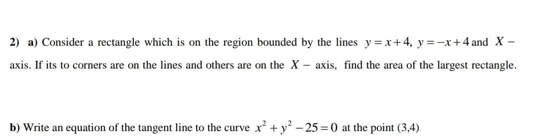 2) a) Consider a rectangle which is on the region bounded by the lines y= x+4, y =-x+4 and X-
axis. If its to corners are on the lines and others are on the X -
axis, find the area of the largest rectangle.
b) Write an equation of the tangent line to the curve x + y -25 = 0 at the point (3,4).
