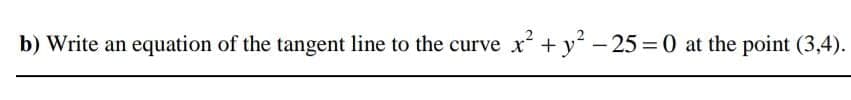 b) Write an equation of the tangent line to the curve x+y - 25 = 0 at the point (3,4).
