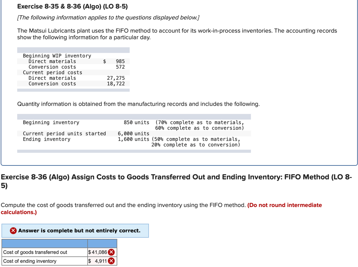 Exercise 8-35 & 8-36 (Algo) (LO 8-5)
[The following information applies to the questions displayed below.]
The Matsui Lubricants plant uses the FIFO method to account for its work-in-process inventories. The accounting records
show the following information for a particular day.
Beginning WIP inventory
Direct materials
Conversion costs
Current period costs
Direct materials
Conversion costs.
$
Beginning inventory
Current period units started
Ending inventory
Quantity information is obtained from the manufacturing records and includes the following.
985
572
27,275
18,722
Cost of goods transferred out
Cost of ending inventory
850 units
Exercise 8-36 (Algo) Assign Costs to Goods Transferred Out and Ending Inventory: FIFO Method (LO 8-
5)
$41,086 X
$ 4,911 X
(70% complete as to materials,
60% complete as to conversion)
6,000 units
1,600 units (50% complete as to materials,
20% complete as to conversion)
Compute the cost of goods transferred out and the ending inventory using the FIFO method. (Do not round intermediate
calculations.)
X Answer is complete but not entirely correct.