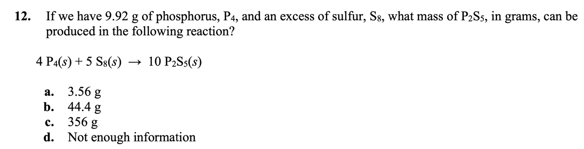 12.
If we have 9.92 g of phosphorus, P4, and an excess of sulfur, S8, what mass of P2S5, in grams, can be
produced in the following reaction?
4 P4(s) + 5 S8(s) → 10 P₂S5(s)
3.56 g
44.4 g
C.
356 g
d. Not enough information
2.
b.