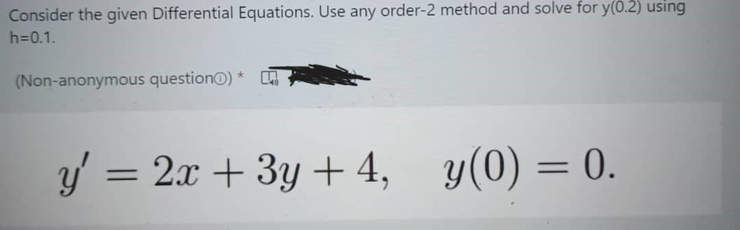 Consider the given Differential Equations. Use any order-2 method and solve for y(0.2) using
h=0.1.
(Non-anonymous questionⒸ) *
y' = 2x + 3y + 4, y(0) = 0.