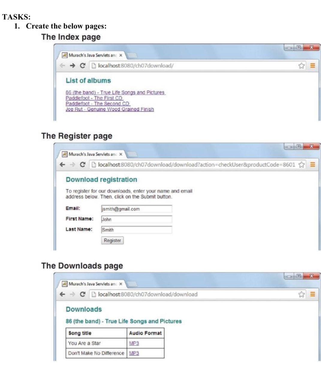 TASKS:
1. Create the below pages:
The Index page
Murach's Java Serviets and x
→ C localhost:8080/ch07download/
List of albums
86 (the band)- True Life Songs and Pictures
Paddlefoot- The First CD
Paddlefoot-The Second CD
Joe Rut-Genuine Wood Grained Finish
The Register page
Murach's Java Servlets and x
Download registration
To register for our downloads, enter your name and email
address below. Then, click on the Submit button.
jsmith@gmail.com
Email:
First Name:
Last Name:
localhost:8080/ch07download/download?action=checkUser&productCode=8601
John
Smith
Register
The Downloads page
Murach's Java Servlets and x
→ C
localhost:8080/ch07download/download
Downloads
86 (the band) - True Life Songs and Pictures
Song title
Audio Format
You Are a Star
MP3
Don't Make No Difference MP3
D
JO X
X
OO