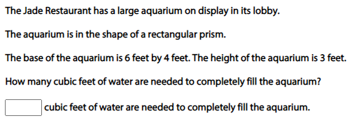 The Jade Restaurant has a large aquarium on display in its lobby.
The aquarium is in the shape of a rectangular prism.
The base of the aquarium is 6 feet by 4 feet. The height of the aquarium is 3 feet.
How many cubic feet of water are needed to completely fill the aquarium?
cubic feet of water are needed to completely fill the aquarium.
