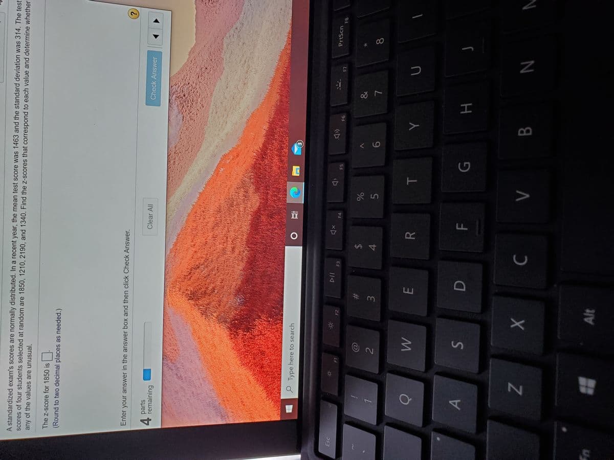 00
T
%24
A standardized exam's scores are normally distributed. In a recent year, the mean test score was 1463 and the standard deviation was 314. The test
scores of four students selected at random are 1850, 1210, 2190, and 1340. Find the z-scores that correspond to each value and determine whether
any of the values are unusual.
The z-score for 1850 is .
(Round to two decimal places as needed.)
Enter your answer in the answer box and then click Check Answer.
?.
Check Answer
parts
4.
remaining
Clear All
e Type here to search
直0
Esc
PrtScn
(口
F1
F2
F3
F4
F5
F8
93
&
23
2
4.
9-
5.
7.
E.
B.
N
Alt
