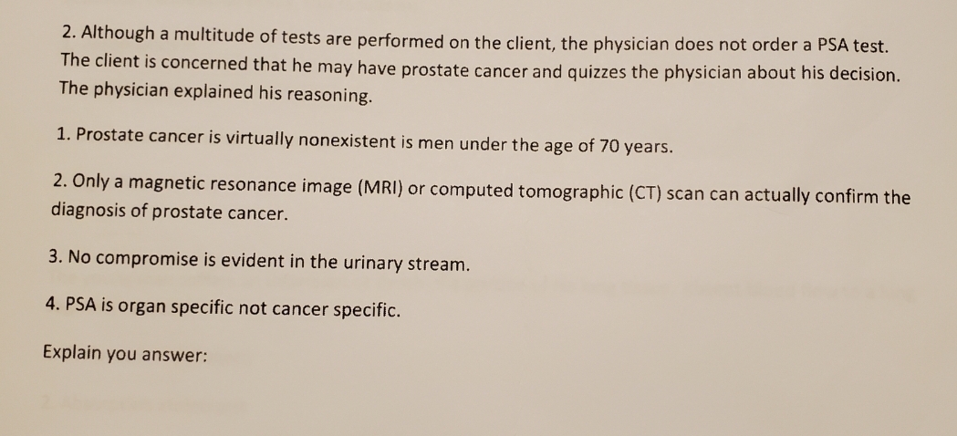 2. Although a multitude of tests are performed on the client, the physician does not order a PSA test.
The client is concerned that he may have prostate cancer and quizzes the physician about his decision.
The physician explained his reasoning.
1. Prostate cancer is virtually nonexistent is men under the age of 70 years.
2. Ônly a magnetic resonance image (MRI) or computed tomographic (CT) scan can actually confirm the
diagnosis of prostate cancer.
3. No compromise is evident in the urinary stream.
4. PSA is organ specific not cancer specific.
Explain you answer:
