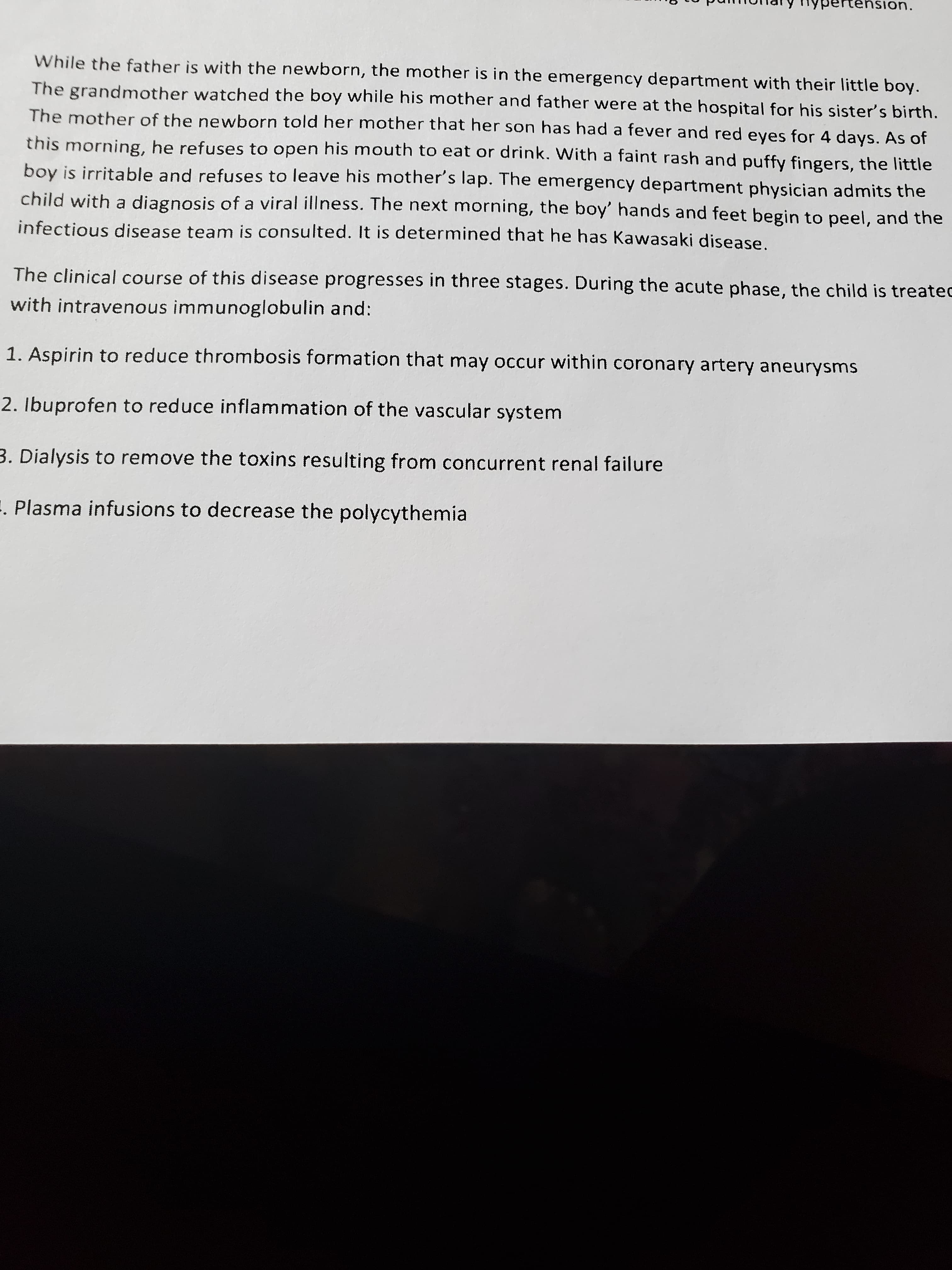 The clinical course of this disease progresses in three stages. During the acute phase, the child is treatec
with intravenous immunoglobulin and:
1. Aspirin to reduce thrombosis formation that may occur within coronary artery aneurysms
2. Ibuprofen to reduce inflammation of the vascular system
3. Dialysis to remove the toxins resulting from concurrent renal failure
- Plasma infusions to decrease the polycythemia
