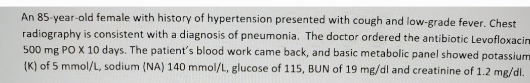 An 85-year-old female with history of hypertension presented with cough and low-grade fever. Chest
radiography is consistent with a diagnosis of pneumonia. The doctor ordered the antibiotic Levofloxacin
500 mg PO X 10 days. The patient's blood work came back, and basic metabolic panel showed potassium
(K) of 5 mmol/L, sodium (NA) 140 mmol/L, glucose of 115, BUN of 19 mg/dl and creatinine of 1.2 mg/dl.
