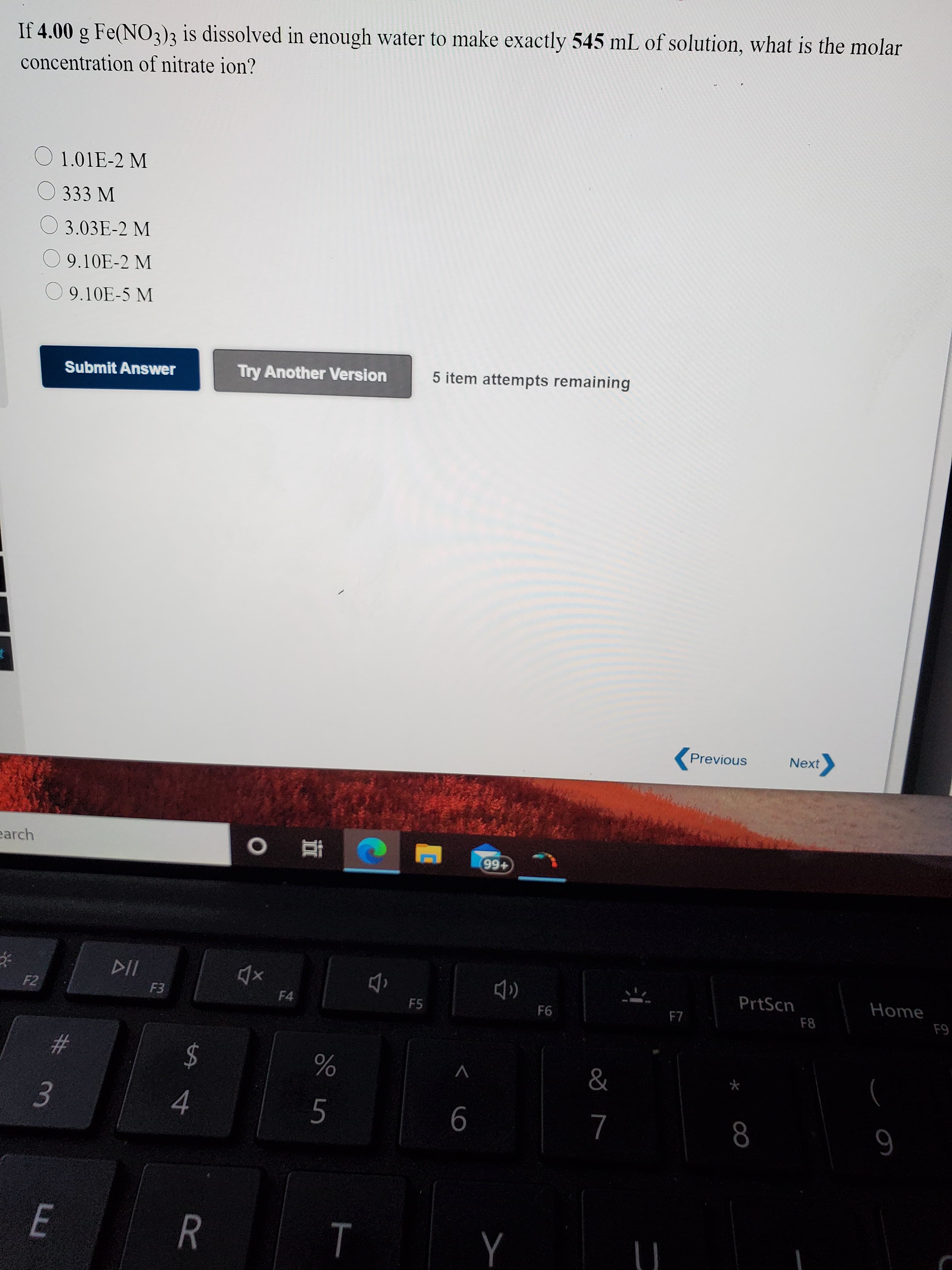 If 4.00 g Fe(NO3)3 is dissolved in enough water to make exactly 545 mL of solution, what is the molar
concentration of nitrate ion?
1.01E-2 M
O 333 M
3.03E-2 M
9.10E-2 M
O 9.10E-5 M
Submit Answer
Try Another Version
5 item attempts remaining
