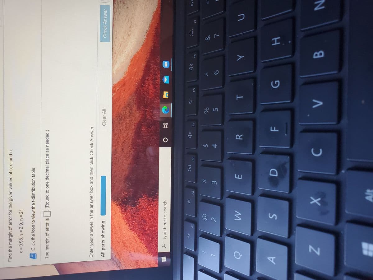 HI
T
F.
%24
E
Z.
Find the margin of error for the given values of c, s, and n.
c = 0.98, s= 2.9, n = 21
Click the icon to view the t-distribution table.
The margin of error is
(Round to one decimal place as needed.)
Enter your answer in the answer box and then click Check Answer.
All parts showing
Clear All
Check Answer
e Type here to search
查。
F1
F2
F3
F4
F5
%23
&
3.
4.
9.
