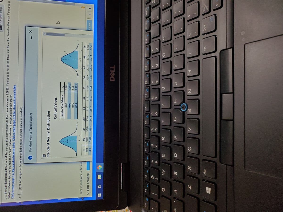 Σ
*00
CH
# 3.
Help
Use the standard normal table to find the z-score that corresponds to the cumulative area 0.0630. If the area is not in the table, use the entry closest to the area. If the area is
halfway between two entries, use the z-score halfway between the corresponding z-scores.
Click to view page 1 of the standard normal table. Click to view page 2 of the standard normal table.
z%=(Type an integer or decimal rounded to three decimal places as needed.)
Al
Standard Normal Table (Page 2)
Standard Normal Distribution
Critical Values
Level of Confidence c
Pz
1.28
0.80
Area
1.645
060
0.95
1.96
2.575
66'0
Enter your answer in the ans
90
66S
5239
.5636
80
5319
60
5359
.01
.02
.03
.04
.05
0'0
0.1
000S
.5040
.5438
.5080
5120
5160
All parts showing
Answer
5398
5478
5517
5557
.5596
5675
5714
5753
F7
PrtScr
Insert
Esc
F1
F2
F3
F5
OLO
て日
&
#
E.
R.
ck
H.
C
Alt
Page
Alt
up.
