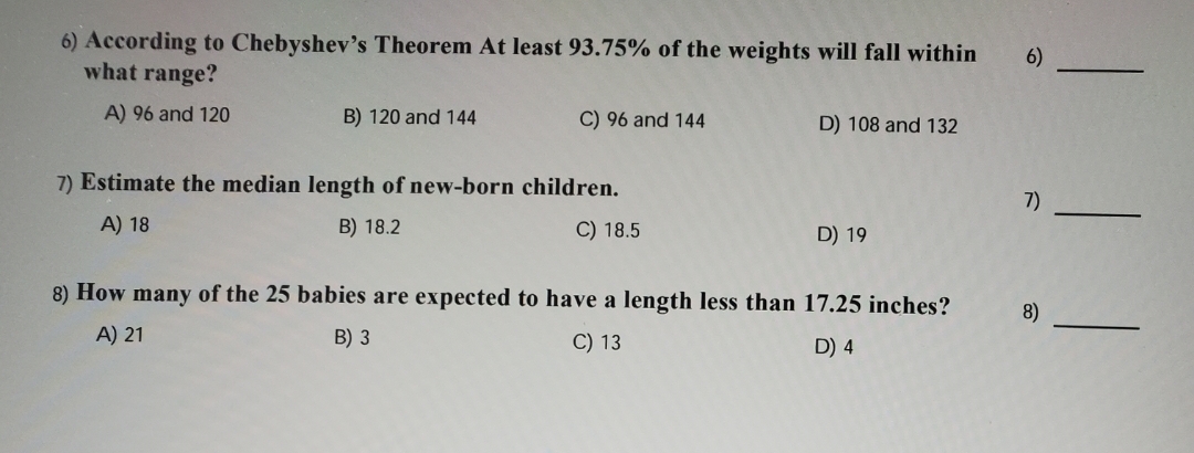 6) According to Chebyshev's Theorem At least 93.75% of the weights will fall within
what range?
6)
A) 96 and 120
B) 120 and 144
C) 96 and 144
D) 108 and 132
7) Estimate the median length of new-born children.
7)
A) 18
B) 18.2
C) 18.5
D) 19
8) How many of the 25 babies are expected to have a length less than 17.25 inches?
8)
A) 21
B) 3
C) 13
D) 4
