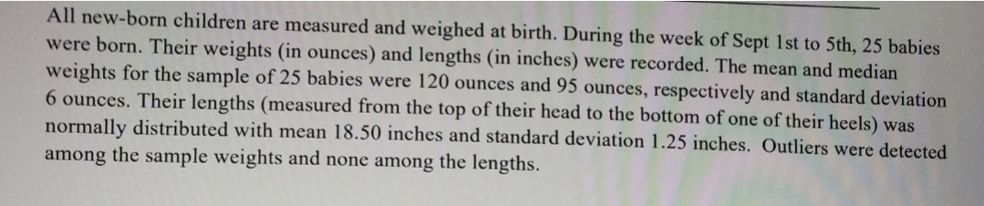 All new-born children are measured and weighed at birth. During the week of Sept 1st to 5th, 25 babies
were born. Their weights (in ounces) and lengths (in inches) were recorded. The mean and median
weights for the sample of 25 babies were 120 ounces and 95 ounces, respectively and standard deviation
6 ounces. Their lengths (measured from the top of their head to the bottom of one of their heels) was
normally distributed with mean 18.50 inches and standard deviation 1.25 inches. Outliers were detected
among the sample weights and none among the lengths.
