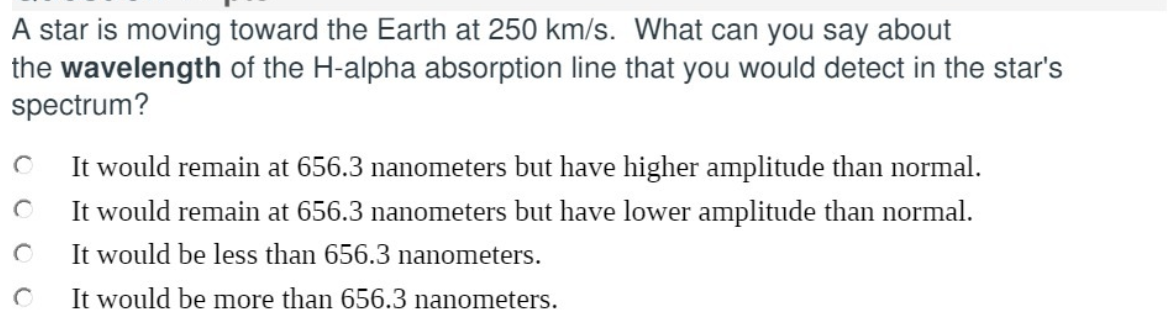 A star is moving toward the Earth at 250 km/s. What can you say about
the wavelength of the H-alpha absorption line that you would detect in the star's
spectrum?
It would remain at 656.3 nanometers but have higher amplitude than normal.
It would remain at 656.3 nanometers but have lower amplitude than normal.
It would be less than 656.3 nanometers.
It would be more than 656.3 nanometers.
