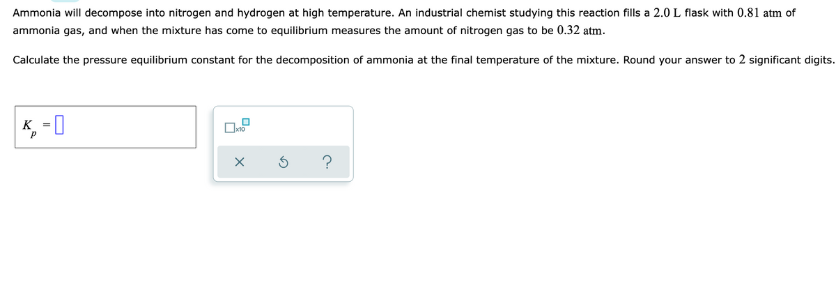 Ammonia will decompose into nitrogen and hydrogen at high temperature. An industrial chemist studying this reaction fills a 2.0 L flask with 0.81 atm of
ammonia gas, and when the mixture has come to equilibrium measures the amount of nitrogen gas to be 0.32 atm.
Calculate the pressure equilibrium constant for the decomposition of ammonia at the final temperature of the mixture. Round your answer to 2 significant digits.
K, = [
Ox10
р
