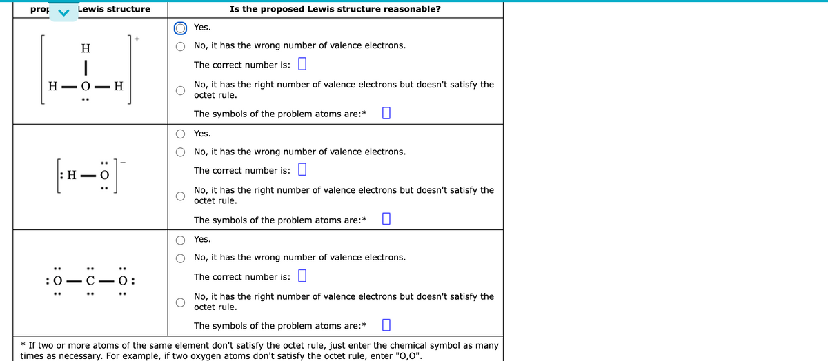 prop
Lewis structure
Is the proposed Lewis structure reasonable?
Yes.
H
No, it has the wrong number of valence electrons.
|
The correct number is: ||
Н— О — Н
No, it has the right number of valence electrons but doesn't satisfy the
octet rule.
The symbols of the problem atoms are:*
Yes.
No, it has the wrong number of valence electrons.
The correct number is: ||
|:Н — О
No, it has the right number of valence electrons but doesn't satisfy the
octet rule.
The symbols of the problem atoms are:*
Yes.
No, it has the wrong number of valence electrons.
..
:0 — С —О:
The correct number is: ||
No, it has the right number of valence electrons but doesn't satisfy the
octet rule.
The symbols of the problem atoms are:*
* If two or more atoms of the same element don't satisfy the octet rule, just enter the chemical symbol as many
times as necessary. For example, if two oxygen atoms don't satisfy the octet rule, enter "O,0".
