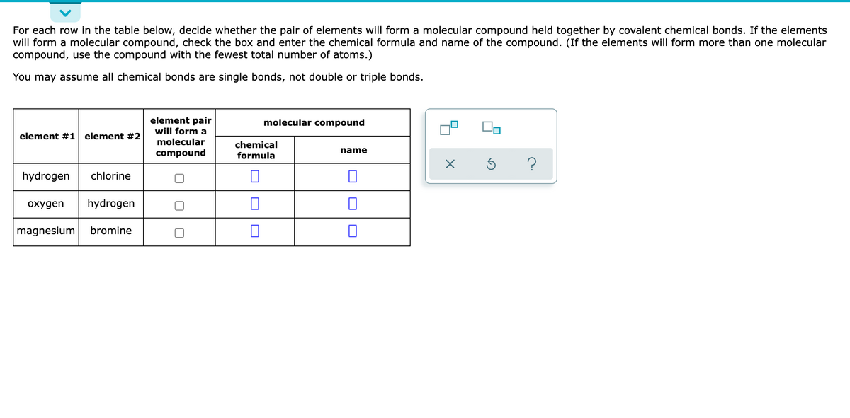 For each row in the table below, decide whether the pair of elements will form a molecular compound held together by covalent chemical bonds. If the elements
will form a molecular compound, check the box and enter the chemical formula and name of the compound. (If the elements will form more than one molecular
compound, use the compound with the fewest total number of atoms.)
You may assume all chemical bonds are single bonds, not double or triple bonds.
element pair
will form a
molecular compound
element #1 element #2
molecular
chemical
compound
formula
name
?
hydrogen
chlorine
охудen
hydrogen
magnesium
bromine
