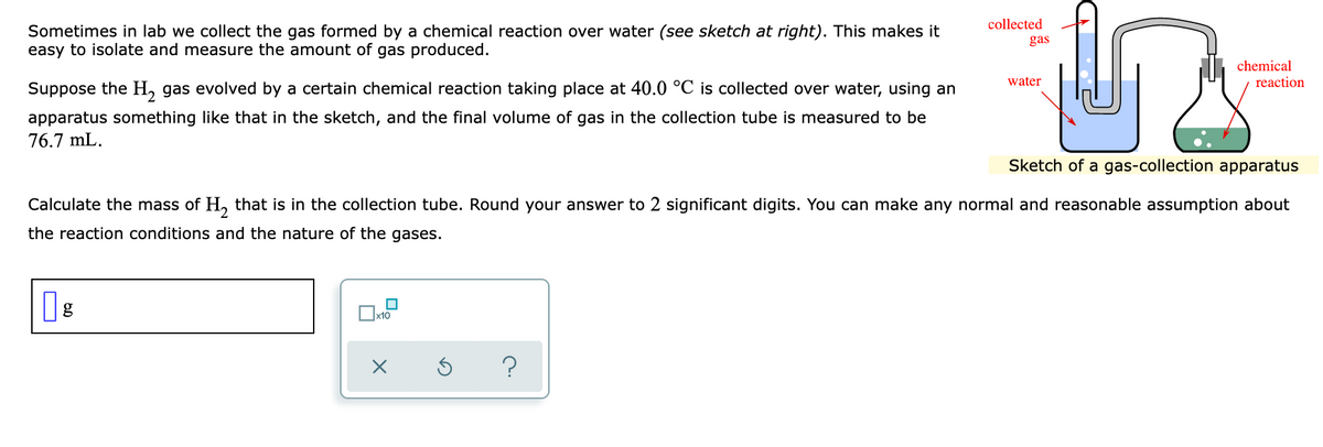 collected
Sometimes in lab we collect the gas formed by a chemical reaction over water (see sketch at right). This makes it
easy to isolate and measure the amount of gas produced.
gas
chemical
reaction
water
Suppose the H, gas evolved by a certain chemical reaction taking place at 40.0 °C is collected over water, using an
apparatus something like that in the sketch, and the final volume of gas in the collection tube is measured to be
76.7 mL.
Sketch of a gas-collection apparatus
Calculate the mass of H, that is in the collection tube. Round your answer to 2 significant digits. You can make any normal and reasonable assumption about
the reaction conditions and the nature of the gases.
x10
O
