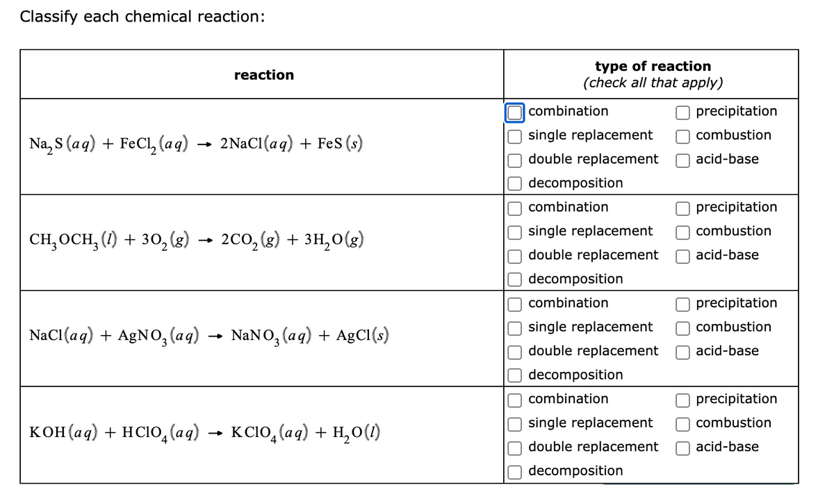 Classify each chemical reaction:
type of reaction
(check all that apply)
reaction
combination
precipitation
single replacement
combustion
Na, S (aq) + FeCl, (aq)
2NaCi(aq) + Fes (s)
double replacement
acid-base
decomposition
combination
precipitation
single replacement
combustion
CH,OCH, (1) + 30, (3) → 200,(g) + 3H,0(g)
double replacement
acid-base
decomposition
combination
precipitation
single replacement
combustion
NaCl(aq) + AgNO, (aq)
NANO, (aq) + AgCl(s)
double replacement
acid-base
decomposition
combination
precipitation
single replacement
combustion
кон(ад) + нсію, (аg) — ксію, (ад) + н,о()
K C1O, (aq) + H,0(1)
double replacement
acid-base
decomposition
