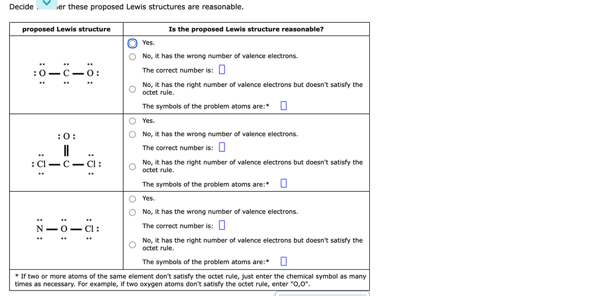 Decide .
er these proposed Lewis structures are reasonable.
proposed Lewis structure
Is the proposed Lewis structure reasonable?
Yes.
No, it has the wrong number of valence electrons.
0-c-
The correct number is:|
O:
No, it has the right number of valence electrons but doesn't satisfy the
octet rule.
The symbols of the problem atoms are:*
Yes.
:0:
No, it has the wrong number of valence electrons.
||
С — СІ:
The correct number is: ||
: C1
No, it has the right number of valence electrons but doesn't satisfy the
octet rule.
-
The symbols of the problem atoms are:*
Yes.
No, it has the wrong number of valence electrons.
N -
О — СІ:
The correct number is: O
No, it has the right number of valence electrons but doesn't satisfy the
octet rule.
The symbols of the problem atoms are:*
* If two or more atoms of the same element don't satisfy the octet rule, just enter the chemical symbol as many
times as necessary. For example, if two oxygen atoms don't satisfy the octet rule, enter "O,0".
:ö:
:0 :
:Z :
