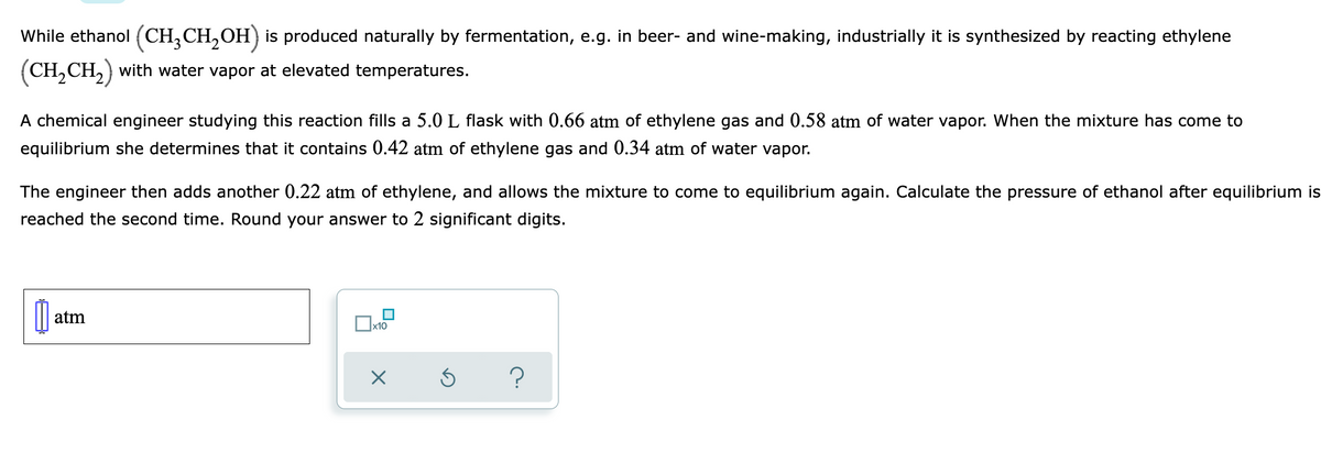 While ethanol (CH,CH,OH) is produced naturally by fermentation, e.g. in beer- and wine-making, industrially it is synthesized by reacting ethylene
(CH,CH,) with water vapor at elevated temperatures.
A chemical engineer studying this reaction fills a 5.0 L flask with 0.66 atm of ethylene gas and 0.58 atm of water vapor. When the mixture has come to
equilibrium she determines that it contains 0.42 atm of ethylene gas and 0.34 atm of water vapor.
The engineer then adds another 0.22 atm of ethylene, and allows the mixture to come to equilibrium again. Calculate the pressure of ethanol after equilibrium is
reached the second time. Round your answer to 2 significant digits.
atm
