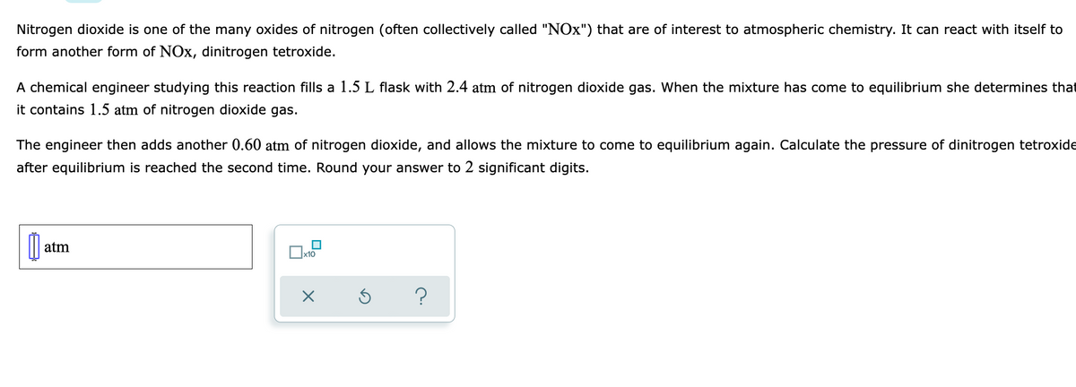 Nitrogen dioxide is one of the many oxides of nitrogen (often collectively called "NOx") that are of interest to atmospheric chemistry. It can react with itself to
form another form of NOx, dinitrogen tetroxide.
A chemical engineer studying this reaction fills a 1.5 L flask with 2.4 atm of nitrogen dioxide gas. When the mixture has come to equilibrium she determines that
it contains 1.5 atm of nitrogen dioxide gas.
The engineer then adds another 0.60 atm of nitrogen dioxide, and allows the mixture to come to equilibrium again. Calculate the pressure of dinitrogen tetroxide
after equilibrium is reached the second time. Round your answer to 2 significant digits.
atm
x10
