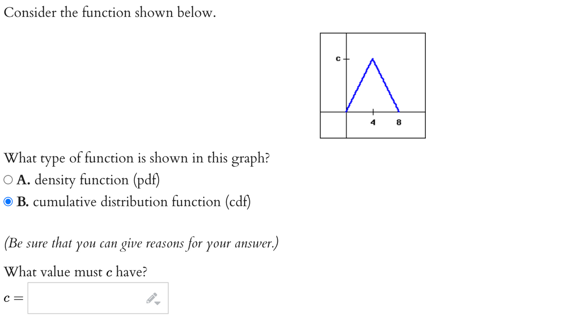 Consider the function shown below.
What type of function is shown in this graph?
O A. density function (pdf)
ⒸB. cumulative distribution function (cdf)
(Be sure that you can give reasons for your answer.)
What value must c have?
C =
n
4
8