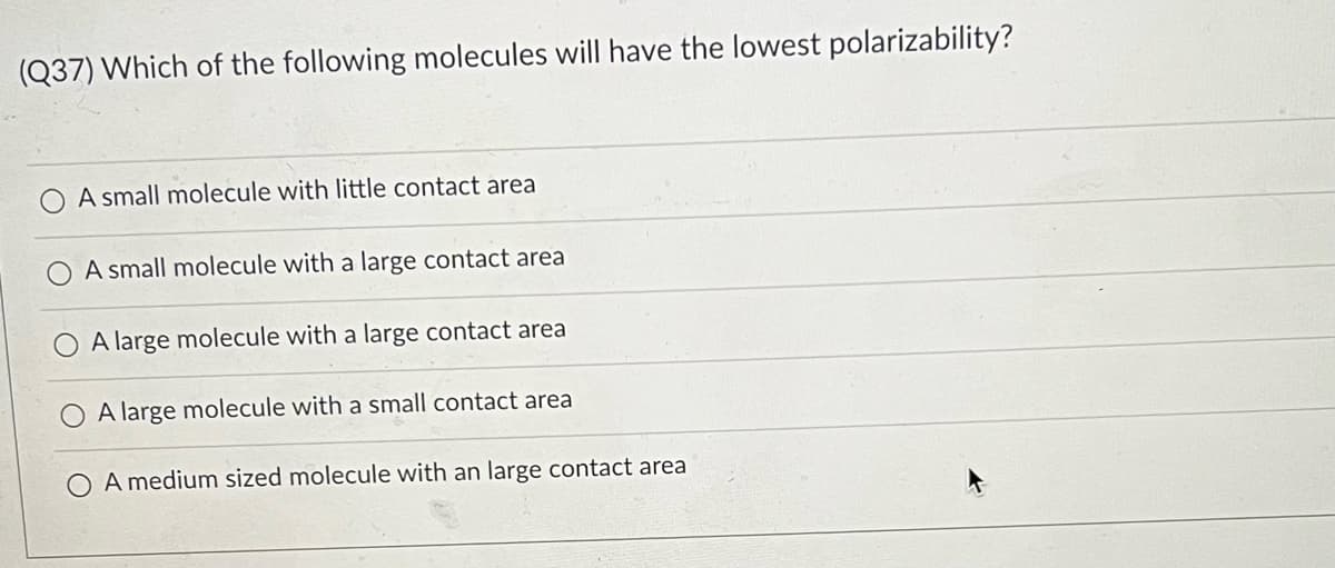 (Q37) Which of the following molecules will have the lowest polarizability?
A small molecule with little contact area
A small molecule with a large contact area
A large molecule with a large contact area
A large molecule with a small contact area
A medium sized molecule with an large contact area
