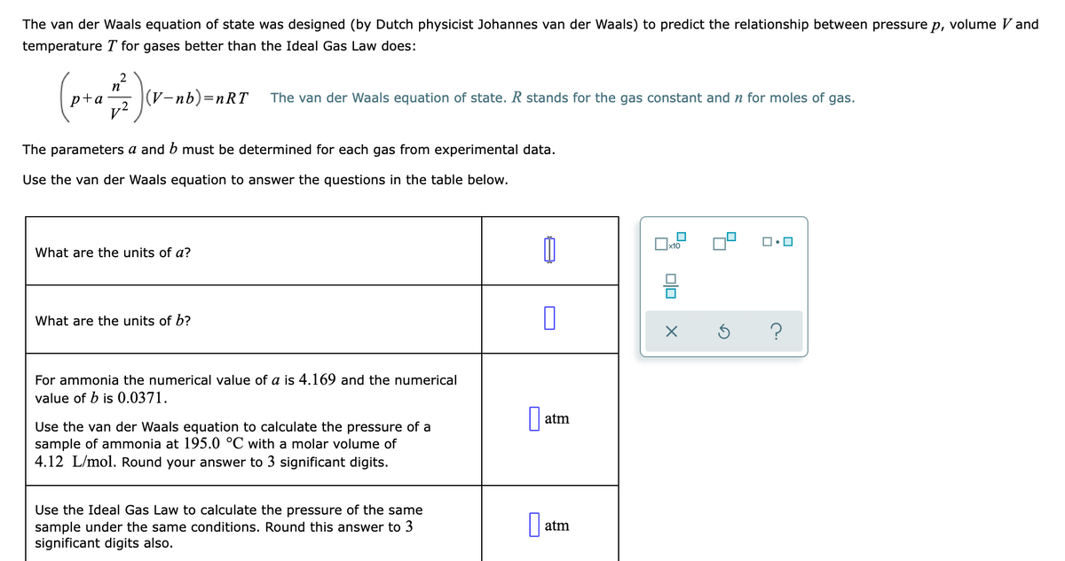 The van der Waals equation of state was designed (by Dutch physicist Johannes van der Waals) to predict the relationship between pressure p, volume V and
temperature T for gases better than the Ideal Gas Law does:
2
p+a
(V-nb)=nRT
The van der Waals equation of state. R stands for the gas constant and n for moles of gas.
v?
The parameters a and b must be determined for each gas from experimental data.
Use the van der Waals equation to answer the questions in the table below.
What are the units of a?
What are the units of b?
For ammonia the numerical value of a is 4.169 and the numerical
value of b is 0.0371.
atm
Use the van der Waals equation to calculate the pressure of a
sample of ammonia at 195.0 °C with a molar volume of
4.12 L/mol. Round your answer to 3 significant digits.
Use the Ideal Gas Law to calculate the pressure of the same
sample under the same conditions. Round this answer to 3
significant digits also.
|| atm
O
