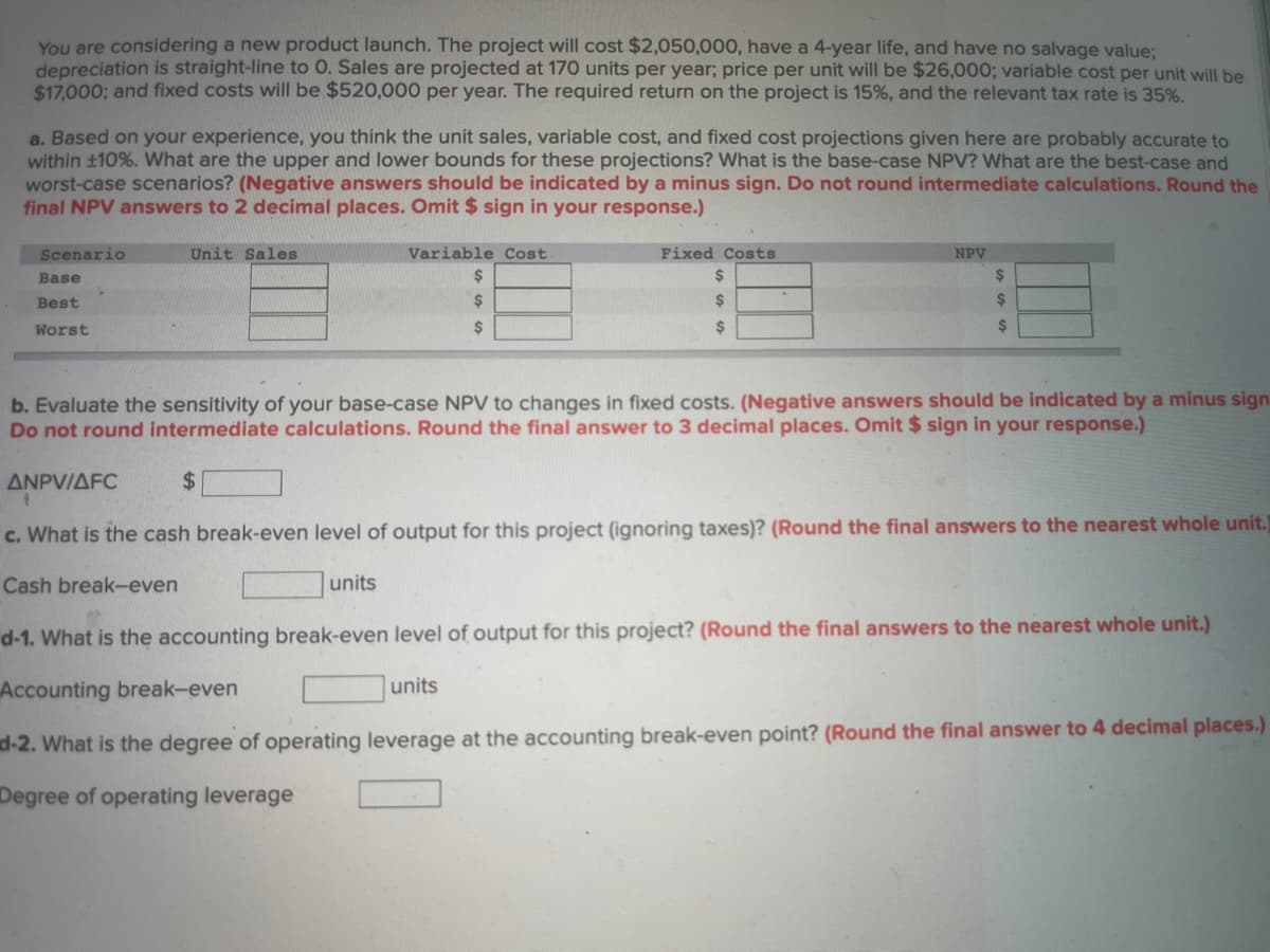You are considering a new product launch. The project will cost $2,050,000, have a 4-year life, and have no salvage value;
depreciation is straight-line to O. Sales are projected at 170 units per year; price per unit will be $26,000; variable cost per unit will be
$17,000; and fixed costs will be $520,000 per year. The required return on the project is 15%, and the relevant tax rate is 35%.
a. Based on your experience, you think the unit sales, variable cost, and fixed cost projections given here are probably accurate to
within ±10%. What are the upper and lower bounds for these projections? What is the base-case NPV? What are the best-case and
worst-case scenarios? (Negative answers should be indicated by a minus sign. Do not round intermediate calculations. Round the
final NPV answers to 2 decimal places. Omit $ sign in your response.)
Scenario
Base
Best
Worst
▸
Unit Sales
$
Variable Cost
$
$
$
units
Fixed Costs
$
$
$
NPV
b. Evaluate the sensitivity of your base-case NPV to changes in fixed costs. (Negative answers should be indicated by a minus sign
Do not round intermediate calculations. Round the final answer to 3 decimal places. Omit $ sign in your response.)
ANPV/AFC
c. What is the cash break-even level of output for this project (ignoring taxes)? (Round the final answers to the nearest whole unit.)
Cash break-even
$
$
$
d-1. What is the accounting break-even level of output for this project? (Round the final answers to the nearest whole unit.)
Accounting break-even
units
d-2. What is the degree of operating leverage at the accounting break-even point? (Round the final answer to 4 decimal places.)
Degree of operating leverage