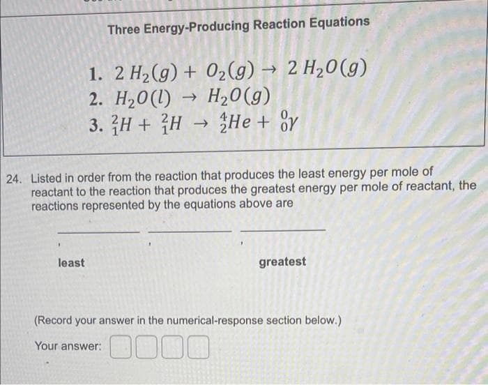 Three Energy-Producing Reaction Equations
1. 2 H₂(g) + O₂(g) → 2 H₂O(g)
2. H₂0 (1) → H₂O(g)
3.
H+H → He + or
24. Listed in order from the reaction that produces the least energy per mole of
reactant to the reaction that produces the greatest energy per mole of reactant, the
reactions represented by the equations above are
least
greatest
(Record your answer in the numerical-response section below.)
Your answer:
0000