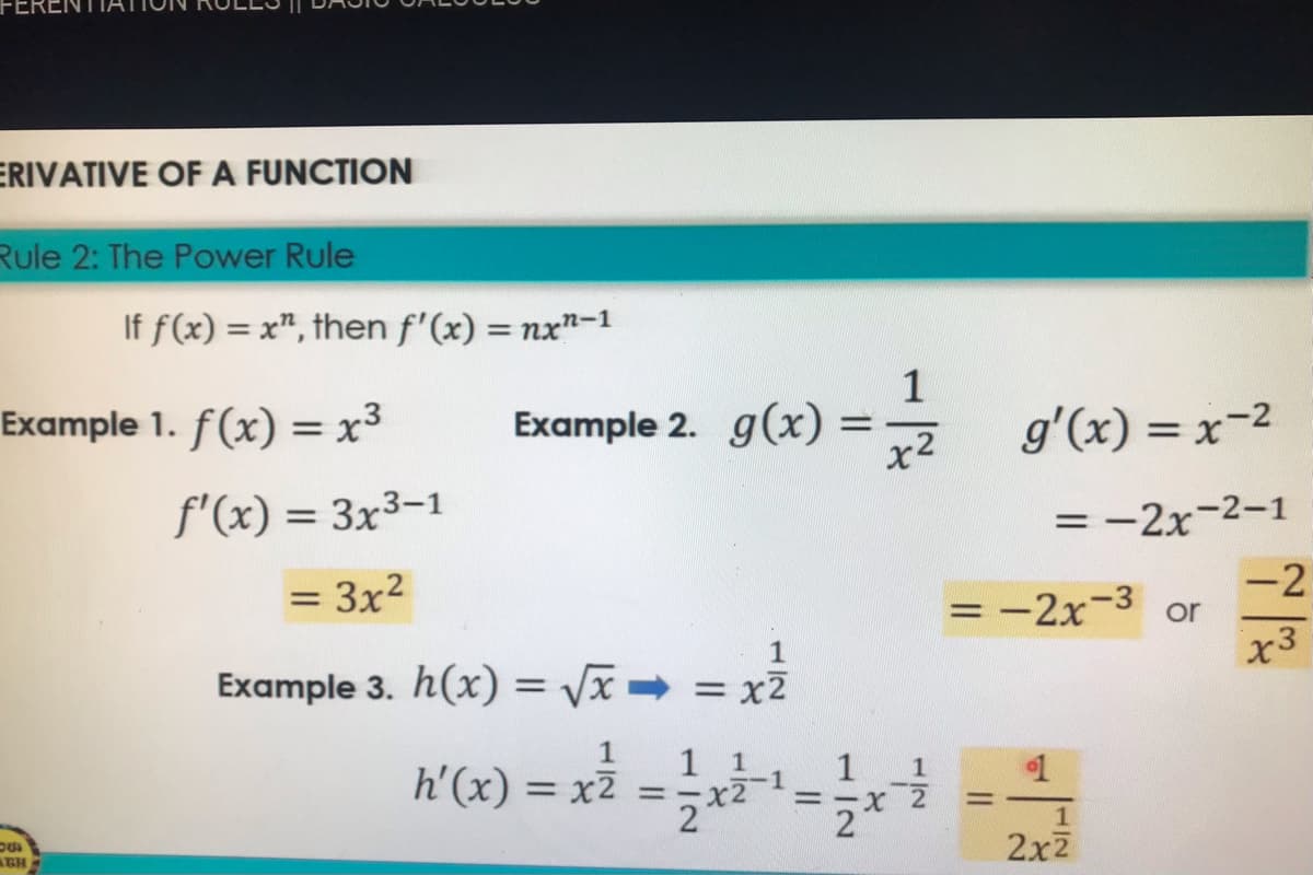 ERENT
ERIVATIVE OF A FUNCTION
Rule 2: The Power Rule
If f(x) = x", then f'(x) = nx"-1
%3D
1
Example 1. f(x) = x3
Example 2. g(x) = ž g'(x) = x-2
%3D
x2
f'(x) = 3x3-1
= -2x-2-1
-2
= -2x-3 or
x3
3x2
Example 3. h(x) = /x → = x2
1
1 1
1
h'(x) = x2 =-x2
%3D
3-X 2
%3D
2
2x2
