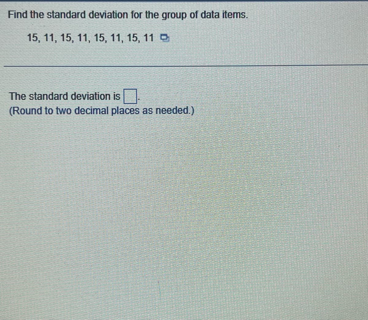 Find the standard deviation for the group of data items.
15, 11, 15, 11, 15, 11, 15, 11 9
The standard deviation is
(Round to two decimal places as needed.)