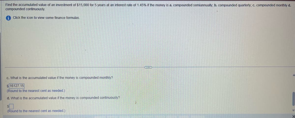 Find the accumulated value of an investment of $15,000 for 5 years at an interest rate of 1.45% if the money is a. compounded semiannually; b. compounded quarterly; c. compounded monthly d.
compounded continuously.
Click the icon to view some finance formulas.
c. What is the accumulated value if the money is compounded monthly?
$ 16127.15
(Round to the nearest cent as needed.).
d. What is the accumulated value if the money is compounded continuously?
S
(Round to the nearest cent as needed.)
▼
X