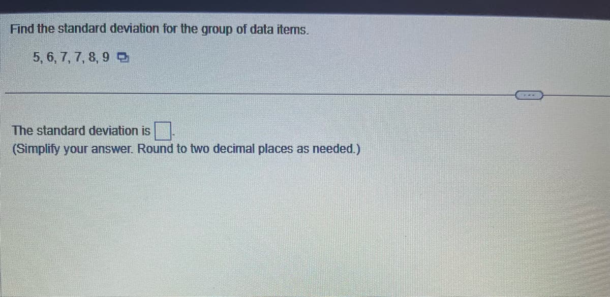 Find the standard deviation for the group of data items.
5, 6, 7, 7, 8, 9
The standard deviation is
(Simplify your answer. Round to two decimal places as needed.)