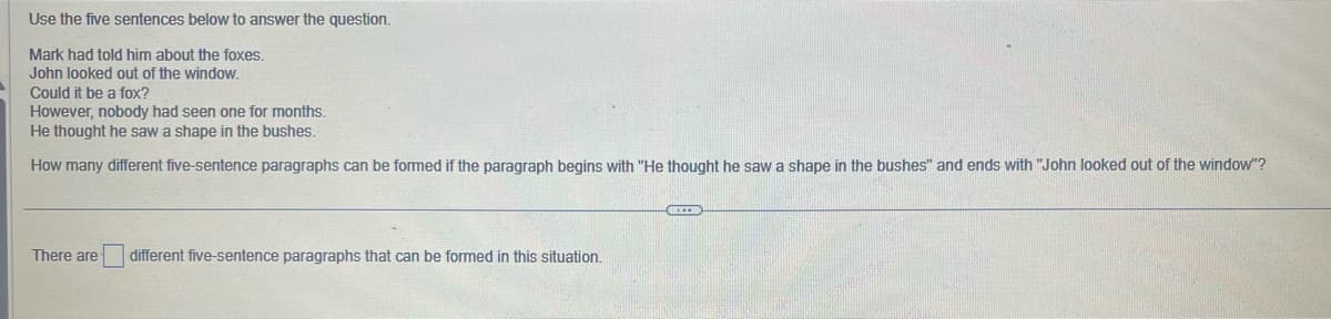 Use the five sentences below to answer the question.
Mark had told him about the foxes.
John looked out of the window.
Could it be a fox?
However, nobody had seen one for months.
He thought he saw a shape in the bushes.
How many different five-sentence paragraphs can be formed if the paragraph begins with "He thought he saw a shape in the bushes" and ends with "John looked out of the window"?
There are
different five-sentence paragraphs that can be formed in this situation.