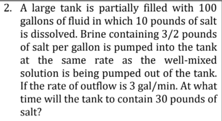 2. A large tank is partially filled with 100
gallons of fluid in which 10 pounds of salt
is dissolved. Brine containing 3/2 pounds
of salt per gallon is pumped into the tank
at the same rate as the well-mixed
solution is being pumped out of the tank.
If the rate of outflow is 3 gal/min. At what
time will the tank to contain 30 pounds of
salt?
