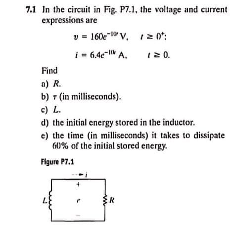 7.1 In the circuit in Fig. P7.1, the voltage and current
expressions are
v=160e-10V, 120t:
i = 6.4e-A,
1 ≥ 0.
Find
a) R.
b) 7 (in milliseconds).
c) L.
d) the initial energy stored in the inductor.
e) the time (in milliseconds) it takes to dissipate
60% of the initial stored energy.
Figure P7.1
R