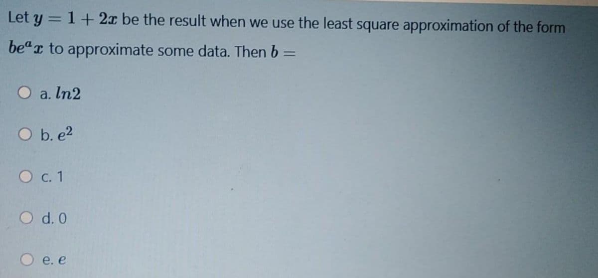 Let y = 1+2x be the result when we use the least square approximation of the form
be"r to approximate some data. Then b =
%3D
O a. In2
O b. e2
О с. 1
O d. 0
e. e
