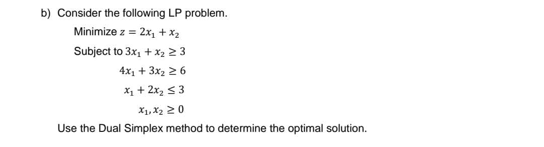 b) Consider the following LP problem.
Minimize z = 2x₁ + x₂
Subject to 3x₁ + x₂ ≥ 3
4x₁ + 3x₂ ≥ 6
x₁ + 2x₂ ≤ 3
X1, X₂ ≥ 0
Use the Dual Simplex method to determine the optimal solution.