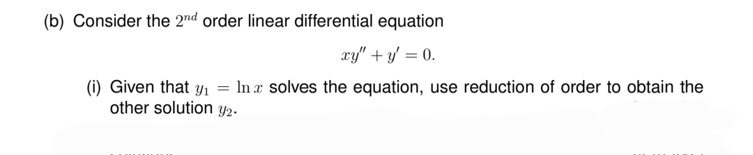 (b) Consider the 2nd order linear differential equation
xy" + y = 0.
(i) Given that y₁ = ln x solves the equation, use reduction of order to obtain the
other solution y2.