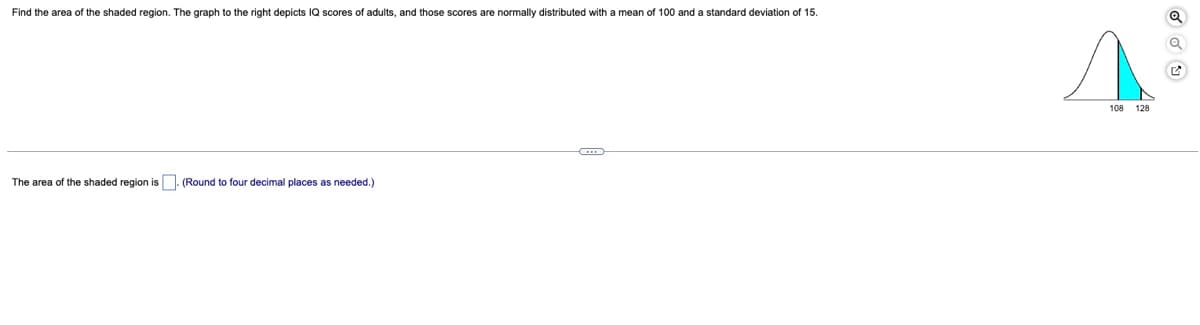 Find the area of the shaded region. The graph to the right depicts IQ scores of adults, and those scores are normally distributed with a mean of 100 and a standard deviation of 15.
108
128
The area of the shaded region is (Round to four decimal places as needed.)
