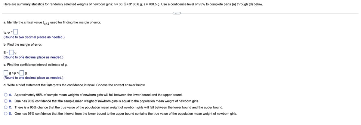 Here are summary statistics for randomly selected weights of newborn girls: n= 36, x= 3180.6 g, s= 700.5 g. Use a confidence level of 95% to complete parts (a) through (d) below.
a. Identify the critical value t/2 used for finding the margin of error.
(Round to two decimal places as needed.)
b. Find the margin of error.
E=O9
(Round to one decimal place as needed.)
c. Find the confidence interval estimate of p.
(Round to one decimal place as needed.)
d. Write a brief statement that interprets the confidence interval. Choose the correct answer below.
O A. Approximately 95% of sample mean weights of newborn girls will fall between the lower bound and the upper bound.
O B. One has 95% confidence that the sample mean weight of newborn girls is equal to the population mean weight of newborn girls.
O C. There is a 95% chance that the true value of the population mean weight of newborn girls will fall between the lower bound and the upper bound.
O D. One has 95% confidence that the interval from the lower bound to the upper bound contains the true value of the population mean weight of newborn girls.
